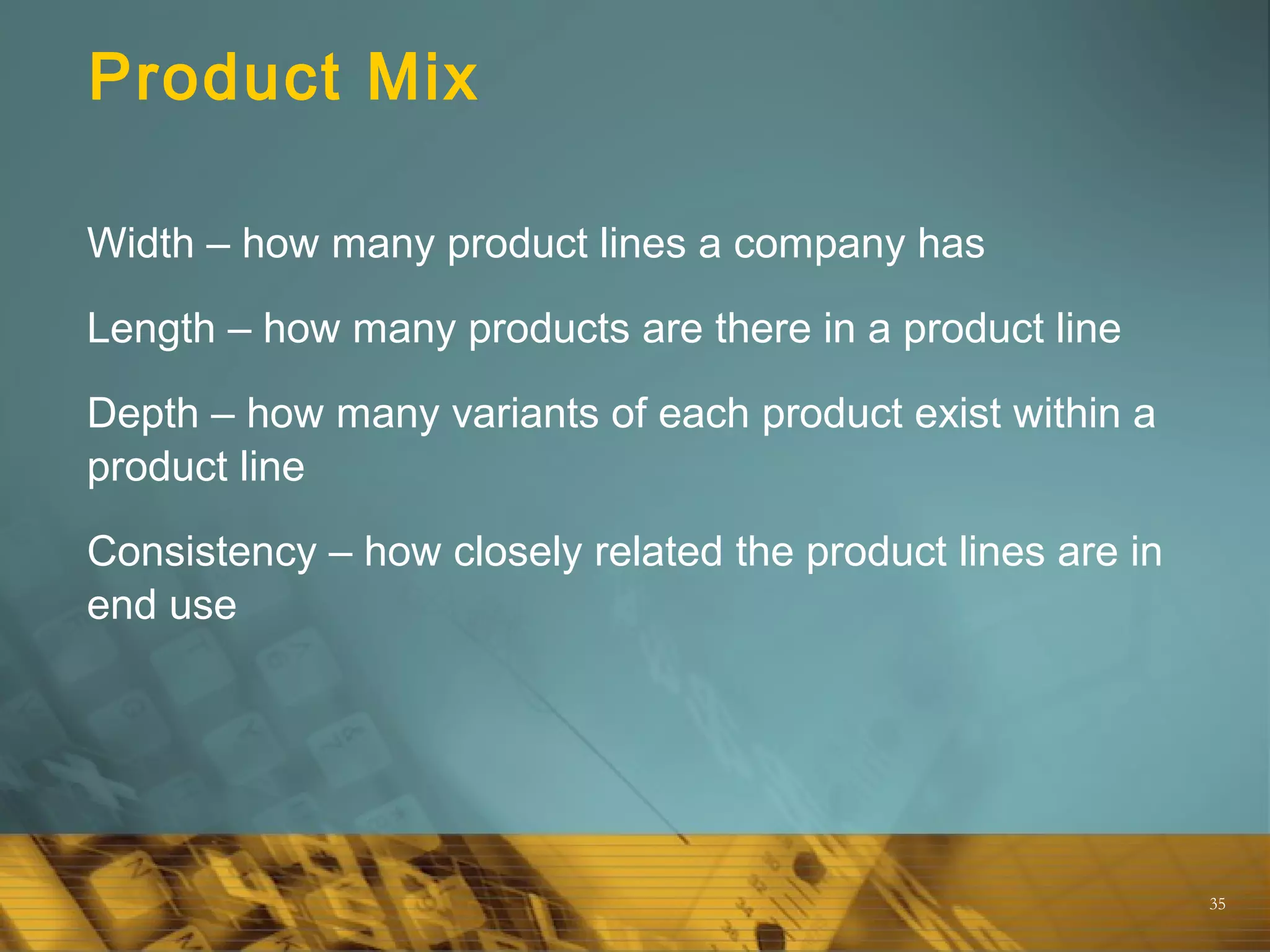35
Product Mix
Width – how many product lines a company has
Length – how many products are there in a product line
Depth – how many variants of each product exist within a
product line
Consistency – how closely related the product lines are in
end use
 