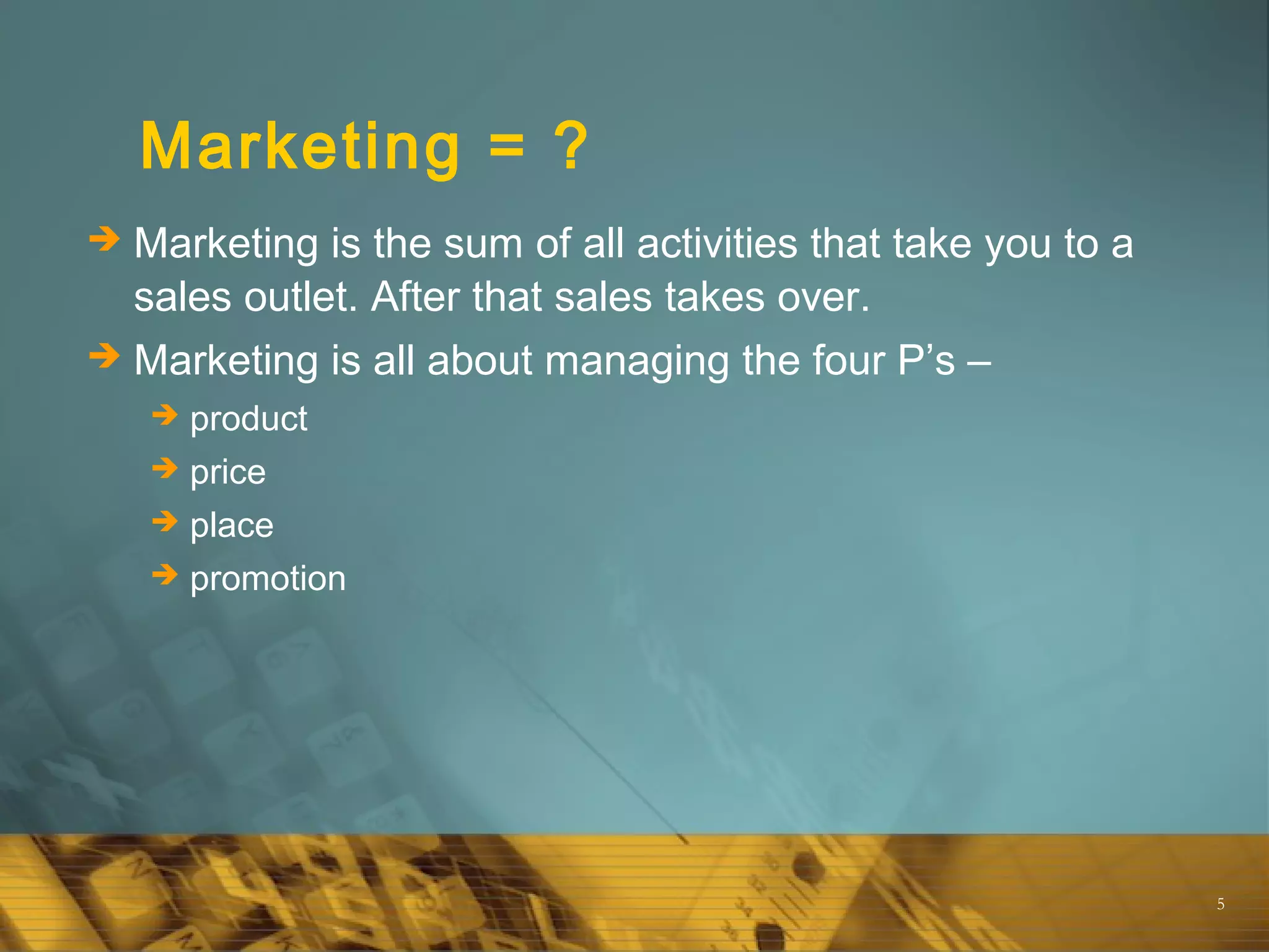 5
Marketing = ?
 Marketing is the sum of all activities that take you to a
sales outlet. After that sales takes over.
 Marketing is all about managing the four P’s –
 product
 price
 place
 promotion
 