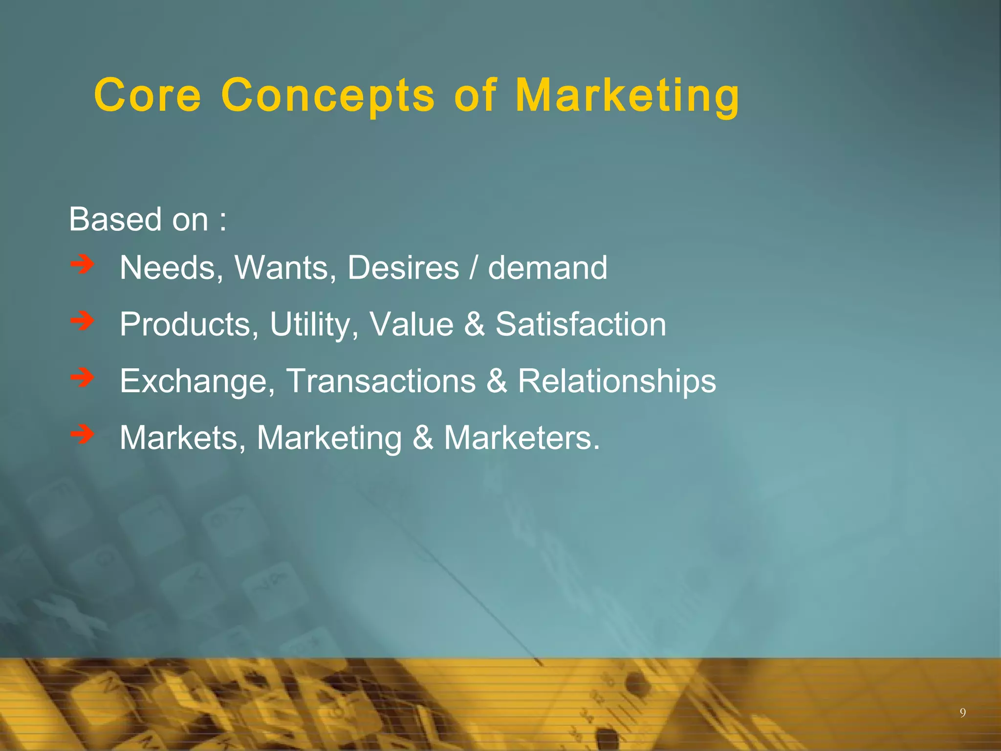 9
Core Concepts of Marketing
Based on :
 Needs, Wants, Desires / demand
 Products, Utility, Value & Satisfaction
 Exchange, Transactions & Relationships
 Markets, Marketing & Marketers.
 