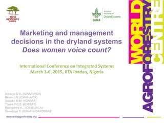 International Conference on Integrated Systems
March 3-6, 2015, IITA Ibadan, Nigeria
Arinloye D.A. (ICRAF-WCA)
Binam J.N (ICRAF-WCA)
Sissoko M.M. (ICRISAT)
Traore P.C.S. (ICRISAT)
Kalinganire A., (ICRAF-WCA)
Savadogo P. (ICRAF-WCA/ICRISAT)
Marketing and management
decisions in the dryland systems
Does women voice count?
 