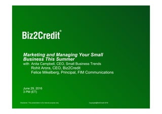 1
Disclaimer: This presentation is for internal purpose only. Copyright@Biz2Credit 2016Disclaimer: This presentation is for internal purpose only. Copyright@Biz2Credit 2016
Marketing and Managing Your Small
Business This Summer
with Anita Campbell, CEO, Small Business Trends
Rohit Arora, CEO, Biz2Credit
Felice Mikelberg, Principal, FIM Communications
June 29, 2016
3 PM (ET)
 
