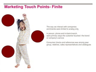Marketing Touch Points- Finite



                     The way we interact with companies
                     and brands were limited to analog only.

                     In person, phone and in-bank branch
                     were primary ways the customer touched the brand
                     or company‟s service

                     Consumer checks and references was among peer
                     group, relatives, sales representatives and catalogues
 