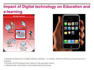 Impact of Digital technology on Education and
e-learning




 Opened‐up learning to multiple delivery methods - in‐campus, distance learning ,e‐Learning and m-
learning
 iPhone and iPad stamps their marks on the education sector
 e-Books enter mainstream and students start embracing
 