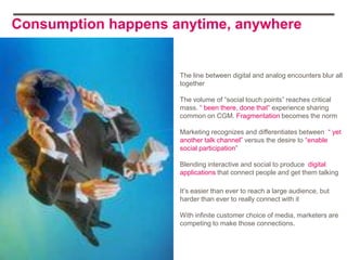 Consumption happens anytime, anywhere


                     The line between digital and analog encounters blur all
                     together

                     The volume of “social touch points” reaches critical
                     mass. “ been there, done that” experience sharing
                     common on CGM. Fragmentation becomes the norm

                     Marketing recognizes and differentiates between “ yet
                     another talk channel” versus the desire to “enable
                     social participation”

                     Blending interactive and social to produce digital
                     applications that connect people and get them talking

                     It‟s easier than ever to reach a large audience, but
                     harder than ever to really connect with it

                     With infinite customer choice of media, marketers are
                     competing to make those connections.
 