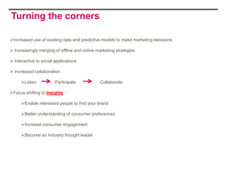 Turning the corners

Increased use of existing data and predictive models to make marketing decisions

 Increasingly merging of offline and online marketing strategies

 Interactive to social applications

 Increased collaboration

      Listen           Participate            Collaborate

Focus shifting to Insights :

      Enable interested people to find your brand

      Better understanding of consumer preferences

      Increase consumer engagement

      Become an Industry thought leader
 