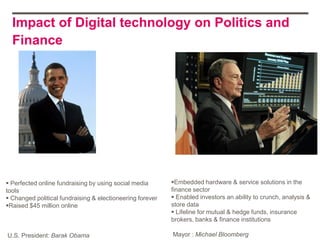 Impact of Digital technology on Politics and
  Finance




 Perfected online fundraising by using social media       Embedded hardware & service solutions in the
tools                                                      finance sector
 Changed political fundraising & electioneering forever    Enabled investors an ability to crunch, analysis &
Raised $45 million online                                 store data
                                                            Lifeline for mutual & hedge funds, insurance
                                                           brokers, banks & finance institutions

U.S. President: Barak Obama                                Mayor : Michael Bloomberg
 