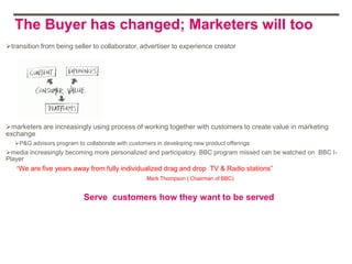 The Buyer has changed; Marketers will too
transition from being seller to collaborator, advertiser to experience creator




marketers are increasingly using process of working together with customers to create value in marketing
exchange
   P&G advisors program to collaborate with customers in developing new product offerings
media increasingly becoming more personalized and participatory. BBC program missed can be watched on BBC I-
Player
   “We are five years away from fully individualized drag and drop TV & Radio stations”
                                                   Mark Thompson ( Chairman of BBC)


                            Serve customers how they want to be served
 