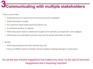 3Communicating with multiple stakeholders
Scan current state:
   Analyzing the top 10 sites/ forums that discuss brand/ competition
   What information is sought
   Do customers speak highly about the brand or not
   Is sentiments positive or negative
   Which discussion board or website are sought out for authority by analyst who cover category
   What issues are most likely to prompt consumers to spread information to others


 Decide
   Which issues deserve the most attention from you
   How can CGM be used to promote/ minimize negative message damage in social space




It‟s not the size of brand megaphone that matters any more; it‟s the size of consumer
                         megaphones that is becoming important
 