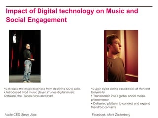 Impact of Digital technology on Music and
 Social Engagement




Salvaged the music business from declining CD‟s sales   Super‐sized dating possibilities at Harvard
 Introduced iPod music player, iTunes digital music     University
software, the iTunes Store and iPad                       Transitioned into a global social media
                                                         phenomenon
                                                          Delivered platform to connect and expand
                                                         friend/biz contacts

Apple CEO Steve Jobs                                     Facebook: Mark Zuckerberg
 
