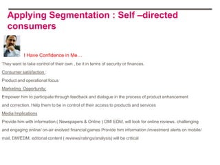 Applying Segmentation : Self –directed
   consumers


            I Have Confidence in Me…
They want to take control of their own , be it in terms of security or finances.
Consumer satisfaction :
Product and operational focus
Marketing Opportunity:
Empower him to participate through feedback and dialogue in the process of product enhancement
and correction. Help them to be in control of their access to products and services
Media Implications
Provide him with information ( Newspapers & Online ) DM/ EDM, will look for online reviews, challenging
and engaging online/ on-air evolved financial games Provide him information /investment alerts on mobile/
mail, DM/EDM, editorial content ( reviews/ratings/analysis) will be critical
 
