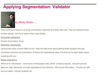 Applying Segmentation: Validator


            Money, Money, Money…..


They continue to focus on pruning unnecessary expenses and shop with a list. They are spread across
income classes and try to stretch their rupee farther.
Consumer satisfaction
Human and product focus
Marketing Opportunity:
Up-front the value a brand offers to him. Help him feel smart about getting better bargains through
innovative schemes and promotions. Enhance the aspirational value of brands so he feels better about
investing with you
Media Implications
Will look for information – read more of newspapers ads, online, company reports , compare product
features. High standards and high expectations from Advisors. Will source information. Provide him with
account alerts , industry analysis etc
 
