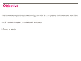 Objective

Revolutionary impact of digital technology and how is it adapted by consumers and marketers


How has this changed consumers and marketers


Trends in Media
 