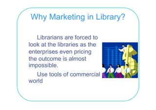 Why Marketing in Library?

    Librarians are forced to
look t the libraries
l k at th lib i as th   the
enterprises even pricing
the outcome is almost
impossible.
   p
  Use tools of commercial
world
 