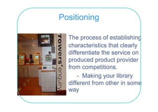Positioning

  The process of establishing
  characteristics th t clearly
    h     t i ti that l l
  differentiate the service on
  produced product provider
  from competitions.
       - Making your library
  different from other in some
  diff     tf      th i
  way
 