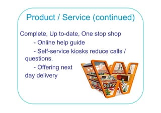 Product / Service (continued)
Complete, Up to-date, One stop shop
    - Online help guide
    - Self-service kiosks reduce calls /
 questions.
      ti
    - Offering next
      O e g e t
 day delivery
 