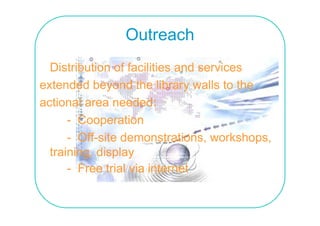 Outreach
  Distribution of facilities and services
extended beyond the library walls to the
actional area needed:
      - Cooperation
      - Off-site demonstrations workshops
                  demonstrations, workshops,
  training, display
      - F
        Free trial via i t
              t i l i internet t
 
