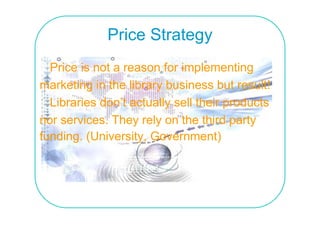 Price Strategy
  Price is not a reason for implementing
marketing in the library business but result!
  Libraries don’t actually sell their products
nor services. They rely on the third party
funding. (University
funding (University, Government)
 