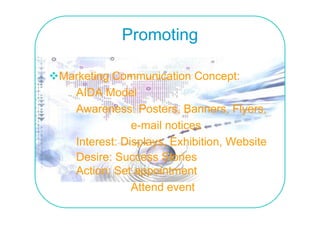 Promoting

Marketing Communication Concept:
  AIDA Model
  Awareness: Posters, Banners, Flyers,
                       ,          , y ,
              e-mail notices
  Interest: Displays, E hibiti
  I t     t Di l      Exhibition, W b it
                                  Website
  Desire: Success Stories
  Action: Set appointment
              Attend event
 