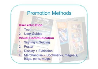 Promotion Methods

User education
1. Tour
2 User Guides
2.
Visual Communication
1 Signing + Guiding
1.
2. Poster
3. Display E hibiti
3 Di l + Exhibition
4. Merchandise - Bookmarks, magnets,
   bags, pens, mugs.
 