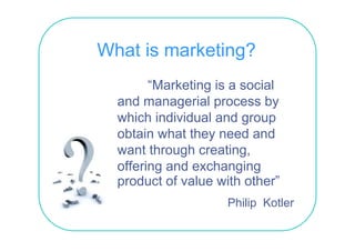 What is marketing?
        “Marketing is a social
  and managerial process b
     d          i l         by
  which individual and group
  obtain what they need and
  want through creating,
  offering and exchanging
  product of value with other”
                         other
                     Philip Kotler
 