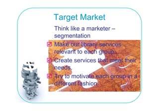 Target Market
Think like a marketer –
         e      a ee
segmentation
Make o r librar services
       our library ser ices
relevant to each group.
Create services that meet their
needs.
needs
Try to motivate each group in a
different fashion.
diff    t f hi
 