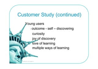 Customer Study (continued)
   Young users
      - outcome - self – discovering
       curiosity
       joy of discovery
       love of l
       l      f learning
                     i
       multiple ways of learning
 