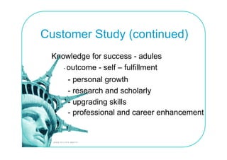 Customer Study (continued)
 Knowledge for success - adules
    - outcome - self – fulfillment
     - personal growth
     - research and scholarly
     - upgrading skills
     - professional and career enhancement
       p
 