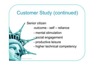 Customer Study (continued)

    Senior citizen
       - outcome - self – reliance
        - mental stimulation
        - social engagement
        - productive leisure
        - higher technical competency
            g                 p     y
 