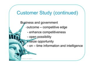 Customer Study (continued)
 Business and government
    - outcome – competitive edge
     - enhance competitiveness
     - open possibility
     - seize opportunity
         i         t it
     - on – time information and intelligence
 
