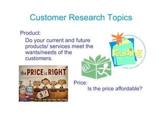 Customer Research Topics
Product:
P d t
  Do your current and future
  products/ services meet the
  wants/needs of the
  customers.
     t



                     Price:
                              Is the price affordable?
 