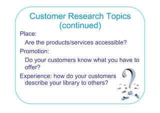 Customer Research Topics
         (continued)
Place:
  Are the products/services accessible?
Promotion:
  Do your customers know what you have to
  o e
  offer?
Experience: how do your customers
  describe your library to others?
 