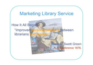 Marketing Library Service

How It All Began
 “Improved personal relations between
 librarians and readers”.

                        Samuel Swett Green
                         ALA C f
                             Conference 1876
                                        1876.
 