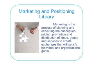 Marketing and Positioning
         Library
                    Marketing is the
                             g
          process of planning and
          executing the conception,
          pricing, promotion and
          distribution of ideas, goods
          and ser ices to create
               services
          exchanges that will satisfy
          individual and organizational
          goals.
 
