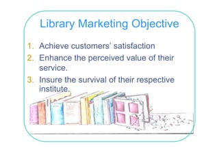 Library Marketing Objective
1. Achieve customers’ satisfaction
2.
2 Enhance the perceived value of their
   service.
3. Insure the survival of th i respective
3 I        th     i l f their        ti
   institute.
 