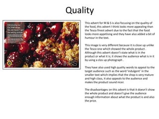 Quality
This advert for M & S is also focusing on the quality of
the food, this advert I think looks more appealing than
the Tesco finest advert due to the fact that the food
looks more appetising and they have also added a bit of
humour in the text.
This image is very different because it is close up unlike
the Tesco one which showed the whole product .
Although this advert doesn’t state what is in the
product or what it is; it shows the audience what is in it
by using a clos up photograph .
They have also used high quality words to appeal to the
target audience such as the word ‘indulgent’ in the
smaller text which implies that the shop is very mature
and high class, it also appeals to the audience and
makes the product sound nicer.
The disadvantages on this advert is that it doesn’t show
the whole product and doesn’t give the audience
enough information about what the product is and also
the price.

 