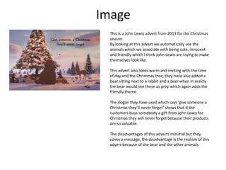 Image
This is a John Lewis advert from 2013 for the Christmas
season.
By looking at this advert we automatically see the
animals which we associate with being cute, innocent
and friendly which I think John Lewis are trying to make
themselves look like.
This advert also looks warm and inviting with the time
of day and the Christmas tree, they have also added a
bear sitting next to a rabbit and a deer when in reality
the bear would see these as prey which again adds the
friendly theme.
The slogan they have used which says ‘give someone a
Christmas they’ll never forget’ shows that if the
customers buys somebody a gift from John Lewis for
Christmas they will never forget because their products
are so valuable.
The disadvantages of this adverts minimal but they
covey a message, the disadvantage is the realism of this
advert because of the bear and the other animals.

 