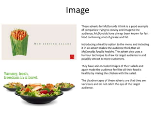 Image
These adverts for McDonalds I think is a good example
of companies trying to convey and image to the
audience, McDonalds have always been known for fast
food containing a lot of grease and fat.
Introducing a healthy option to the menu and including
it in an advert makes the audience think that all
McDonalds food is healthy. The advert also uses a
humour technique to draw its target audience in and
possibly attract to more customers.
They have also included images of their salads and
again made the audience feel like all their food is
healthy by mixing the chicken with the salad.

The disadvantages of these adverts are that they are
very bare and do not catch the eye of the target
audience.

 