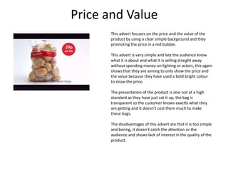 Price and Value
This advert focuses on the price and the value of the
product by using a clear simple background and they
promoting the price in a red bubble.
This advert is very simple and lets the audience know
what it is about and what it is selling straight away
without spending money on lighting or actors, this again
shows that they are aiming to only show the price and
the value because they have used a bold bright colour
to show the price.
The presentation of the product is also not at a high
standard as they have just sat it up, the bag is
transparent so the customer knows exactly what they
are getting and it doesn’t cost them much to make
these bags.
The disadvantages of this advert are that it is too simple
and boring, it doesn’t catch the attention or the
audience and shows lack of interest in the quality of the
product.

 