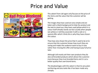 Price and Value
This advert from Lidl again only focuses on the price of
the items and the value that the customer will be
getting.
The images they have used are very simple and are
taken with a blank background to help the product and
the text to stand out, they have used yellow which in a
colour itself already stands out but usually when people
see yellow or red they associate it with a sale or a
special offer which I think this is why they have chosen
this colour.
They have also shown the price that it used to be at to
ensure that the customer knows how much they are
saving and makes the audience want to buy it now
rather than missing the offer and having to pay full price
later.
Although Lidl mostly sell their own products they do
also sell branded products which attract the customer
more because they trust branded items and it is at a
better quality then own brand items.
The disadvantages with this advert is that its very plain
and boring and also looks like it has been made very
cheaply.

 