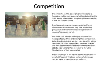 Competition
This advert for ASDA is based on competition and is
focused on making their supermarket look better than the
other leading supermarkets using metaphors and keeping
in with the seasonal theme.

They have used snowmen to represent the different
supermarkets and their own, they have done this by
giving salves to the snowmen according to the main
colours of each supermarket.
This advert uses different techniques to convey the
message of competition and making their company look
better than the rest, one way they have done this is they
have made the other supermarkets snowmen look like
they have been made with bad snow and they have also
added a nicer smile to their snowman to show the
friendly theme of their supermarket.
The disadvantages of this advert are that its very easy to
see what they are trying to do and see what message
they are trying to give their target audience.

 