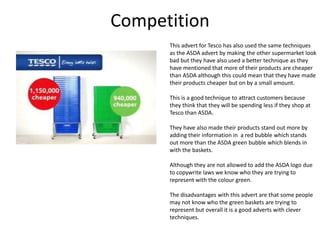 Competition
This advert for Tesco has also used the same techniques
as the ASDA advert by making the other supermarket look
bad but they have also used a better technique as they
have mentioned that more of their products are cheaper
than ASDA although this could mean that they have made
their products cheaper but on by a small amount.
This is a good technique to attract customers because
they think that they will be spending less if they shop at
Tesco than ASDA.
They have also made their products stand out more by
adding their information in a red bubble which stands
out more than the ASDA green bubble which blends in
with the baskets.
Although they are not allowed to add the ASDA logo due
to copywrite laws we know who they are trying to
represent with the colour green.
The disadvantages with this advert are that some people
may not know who the green baskets are trying to
represent but overall it is a good adverts with clever
techniques.

 