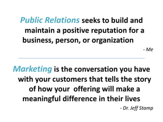 Public Relations seeks to build and
   maintain a positive reputation for a
  business, person, or organization
                                          - Me


Marketing is the conversation you have
 with your customers that tells the story
    of how your offering will make a
  meaningful difference in their lives
                               - Dr. Jeff Stamp
 
