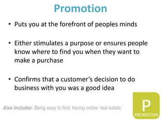 Promotion
  • Puts you at the forefront of peoples minds

  • Either stimulates a purpose or ensures people
    know where to find you when they want to
    make a purchase

  • Confirms that a customer’s decision to do
    business with you was a good idea

Also Includes: Being easy to find; having online ‘real estate,’
 