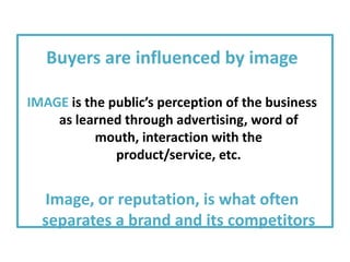 Buyers are influenced by image

IMAGE is the public’s perception of the business
    as learned through advertising, word of
           mouth, interaction with the
              product/service, etc.


  Image, or reputation, is what often
  separates a brand and its competitors
 