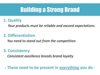 Building a Strong Brand
1. Quality
  Your products must be reliable and exceed expectations

2. Differentiation
  You need to stand out from the competition

3. Consistency
  Consistent excellence breeds brand loyalty

- These need to be present in everything you do -
 