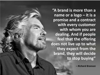“A brand is more than a
  name or a logo – it is a
  promise and a contract
    with every customer
     with whom you are
   dealing. And if people
    feel that the offering
does not live up to what
    they expect from the
  brand, they will decide
          to stop buying”
              – Richard Branson
 
