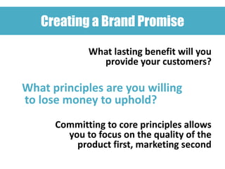 Creating a Brand Promise

             What lasting benefit will you
               provide your customers?

What principles are you willing
to lose money to uphold?
      Committing to core principles allows
        you to focus on the quality of the
          product first, marketing second
 