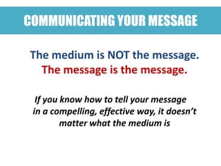 COMMUNICATING YOUR MESSAGE

The medium is NOT the message.
  The message is the message.

  If you know how to tell your message
 in a compelling, effective way, it doesn’t
         matter what the medium is
 