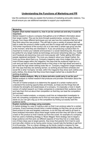 Understanding the Functions of Marketing and PR
Use this workbook to help you explain the functions of marketing and public relations. You
should ensure you use additional examples to support your explanations.

Marketing
Explain what market research is, how it can be carried out and why it could be
important.
Market research is about a company that gathers a lot of different information about
their target market. This can be done through questionnaires, surveys and focus
groups; from these different techniques you can see how the customers feel and what
they think about the new product. This will help to give a variety of answers that will
help to make the product a better quality and also to merge well with the target market.
The further importance of the survey‟s etc is to see what a certain age group are like
at the moment, what they are interested in. If you are producing a product then it‟s
important to involve your website and business in a social networking site, this would
be perfect for any target market as technology and social networking sites e.g. Twitter
and Facebook are becoming more and more popular with Twitter getting 555 million
people registered worldwide. The more you research about your target market, the
more you know about them e.g. Company magazine uses more images than text on
most of there pages within the magazine, this says that the audience might be in a
rush and just want to see the latest trends or they shop in the high street and want to
know what the high street clothing looks like on. Company magazine‟s target market is
26+ this says that they are working women, so working around there schedule and
social life is what „Company‟ do best, within the magazine they show work clothes and
party clothes, this shows that they know there target market has a double life of
working at partying.
Explain market analysis. Why is it done and who could carry it out for you?
Market analysis is market research that produces and provides information about the
market place.
The aim of market analysis is to determine the appeal of a certain market and to
understand the evolving opportunities and threats, as these are the things that will
indicate the strengths and weaknesses of a company. It is basically a more in depth
version of market research as it helps companies to understand their audience more
and help them find out about their competition so that they can beat the competition
and succeed.
To carry out market analysis, a company could hire an independent investigator to
look into competing companies and to find out more about what the target audience
wants so you can get a leg up on the competition by finding out exactly want the
audience wants.
Explain marketing strategy using examples.
A market strategy is a way of making a plan so that it can produce sales for a certain
company. Every business should have a market strategy so that they can go and sell
there product to new and targeted customers, to do this they will need to go back to
there analysed information about there target market and then they will have to create
a twist on the product so that it stands out from the crowd. An example of a company
that has used a marketing strategy is „Music Magpie‟ there strategy was to target a
large audience and then pick out different aspects of how they live on a daily basis,
one of there ideas was to target parents, they knew that parents find it hard to work
and look after children so by having extra money it would help the families to get from
A to B everyday. This is a clever strategy as the family market is massive for new
products and business, by the business telling families that they are “easy, free and

 