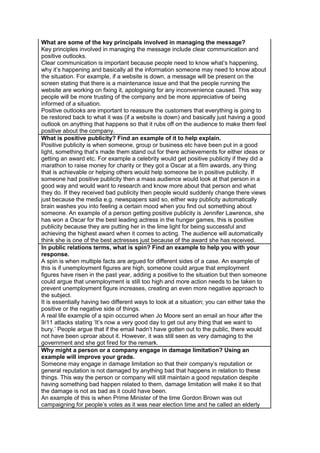 What are some of the key principals involved in managing the message?
Key principles involved in managing the message include clear communication and
positive outlooks.
Clear communication is important because people need to know what‟s happening,
why it‟s happening and basically all the information someone may need to know about
the situation. For example, if a website is down, a message will be present on the
screen stating that there is a maintenance issue and that the people running the
website are working on fixing it, apologising for any inconvenience caused. This way
people will be more trusting of the company and be more appreciative of being
informed of a situation.
Positive outlooks are important to reassure the customers that everything is going to
be restored back to what it was (if a website is down) and basically just having a good
outlook on anything that happens so that it rubs off on the audience to make them feel
positive about the company.
What is positive publicity? Find an example of it to help explain.
Positive publicity is when someone, group or business etc have been put in a good
light, something that‟s made them stand out for there achievements for either ideas or
getting an award etc. For example a celebrity would get positive publicity if they did a
marathon to raise money for charity or they got a Oscar at a film awards, any thing
that is achievable or helping others would help someone be in positive publicity. If
someone had positive publicity then a mass audience would look at that person in a
good way and would want to research and know more about that person and what
they do. If they received bad publicity then people would suddenly change there views
just because the media e.g. newspapers said so, either way publicity automatically
brain washes you into feeling a certain mood when you find out something about
someone. An example of a person getting positive publicity is Jennifer Lawrence, she
has won a Oscar for the best leading actress in the hunger games, this is positive
publicity because they are putting her in the lime light for being successful and
achieving the highest award when it comes to acting. The audience will automatically
think she is one of the best actresses just because of the award she has received.
In public relations terms, what is spin? Find an example to help you with your
response.
A spin is when multiple facts are argued for different sides of a case. An example of
this is if unemployment figures are high, someone could argue that employment
figures have risen in the past year, adding a positive to the situation but then someone
could argue that unemployment is still too high and more action needs to be taken to
prevent unemployment figure increases, creating an even more negative approach to
the subject.
It is essentially having two different ways to look at a situation; you can either take the
positive or the negative side of things.
A real life example of a spin occurred when Jo Moore sent an email an hour after the
9/11 attacks stating „It‟s now a very good day to get out any thing that we want to
bury.‟ People argue that if the email hadn‟t have gotten out to the public, there would
not have been uproar about it. However, it was still seen as very damaging to the
government and she got fired for the remark.
Why might a person or a company engage in damage limitation? Using an
example will improve your grade.
Someone may engage in damage limitation so that their company‟s reputation or
general reputation is not damaged by anything bad that happens in relation to these
things. This way the person or company will still maintain a good reputation despite
having something bad happen related to them, damage limitation will make it so that
the damage is not as bad as it could have been.
An example of this is when Prime Minister of the time Gordon Brown was out
campaigning for people‟s votes as it was near election time and he called an elderly

 
